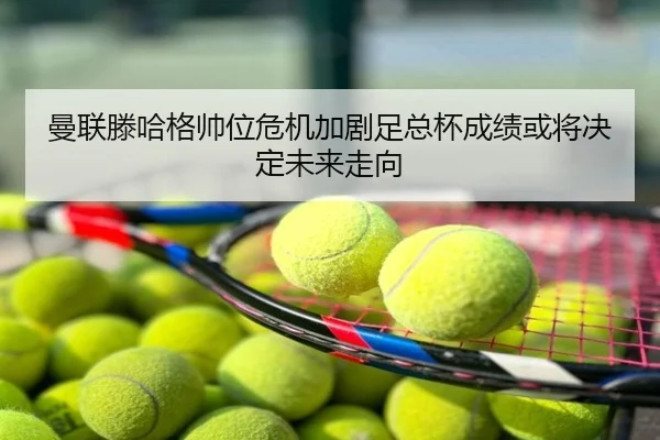 曼联滕哈格帅位危机加剧足总杯成绩或将决定未来走向