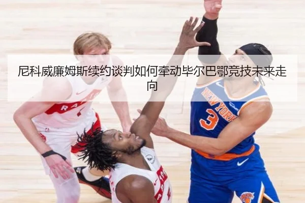 尼科威廉姆斯续约谈判如何牵动毕尔巴鄂竞技未来走向