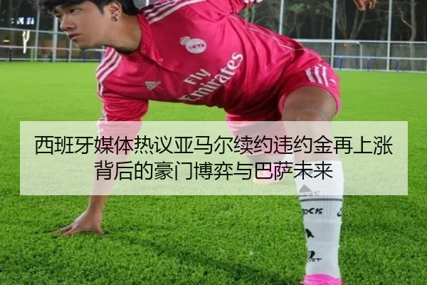 西班牙媒体热议亚马尔续约违约金再上涨背后的豪门博弈与巴萨未来