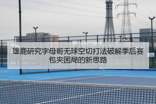 雄鹿研究字母哥无球空切打法破解季后赛包夹困局的新思路