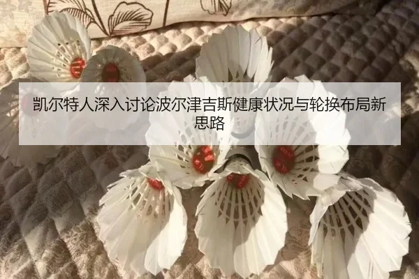 凯尔特人深入讨论波尔津吉斯健康状况与轮换布局新思路