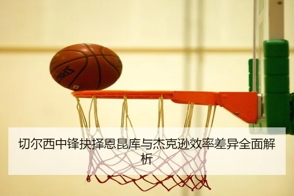 切尔西中锋抉择恩昆库与杰克逊效率差异全面解析
