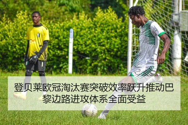 登贝莱欧冠淘汰赛突破效率跃升推动巴黎边路进攻体系全面受益