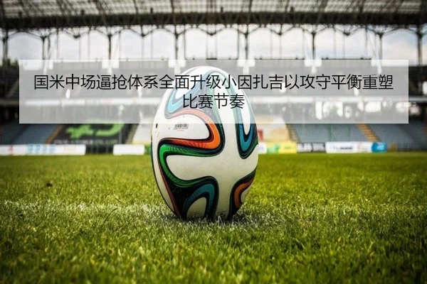 国米中场逼抢体系全面升级小因扎吉以攻守平衡重塑比赛节奏